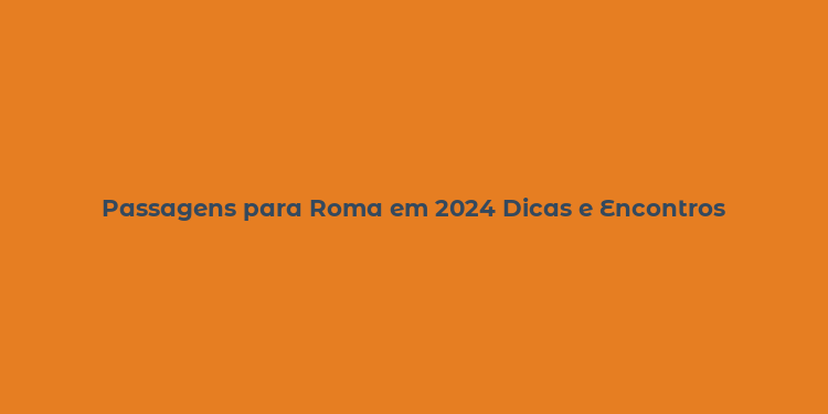 Passagens para Roma em 2024 Dicas e Encontros