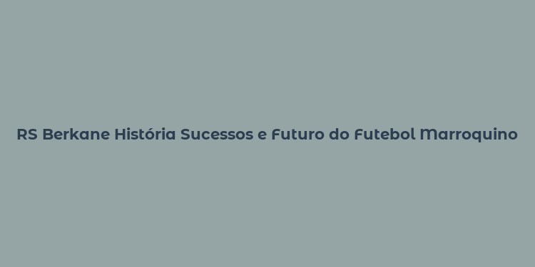 RS Berkane História Sucessos e Futuro do Futebol Marroquino