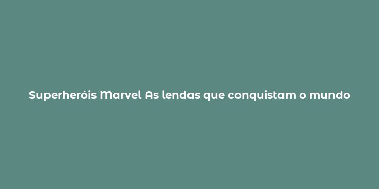 Superheróis Marvel As lendas que conquistam o mundo