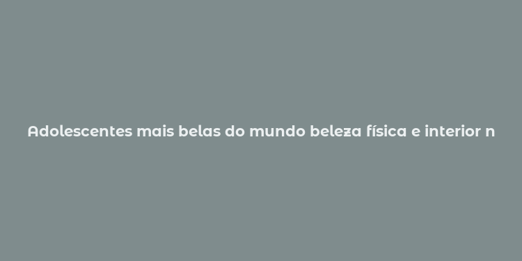 Adolescentes mais belas do mundo beleza física e interior na percepção moderna