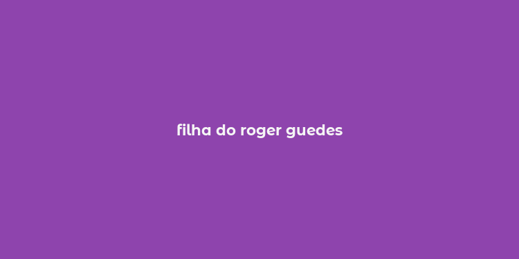 filha do roger guedes