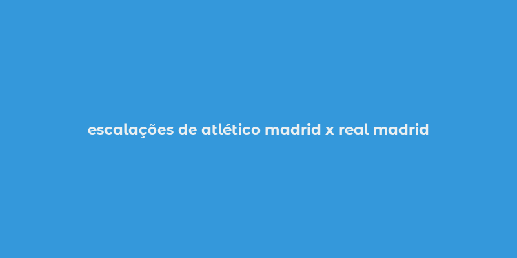 escalações de atlético madrid x real madrid