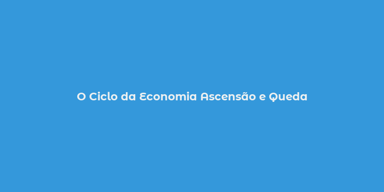 O Ciclo da Economia Ascensão e Queda