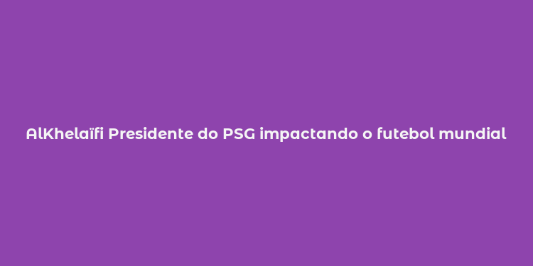 AlKhelaïfi Presidente do PSG impactando o futebol mundial