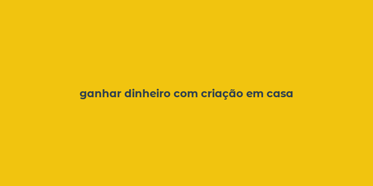 ganhar dinheiro com criação em casa