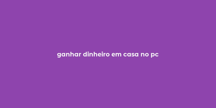 ganhar dinheiro em casa no pc