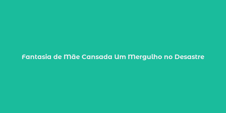 Fantasia de Mãe Cansada Um Mergulho no Desastre