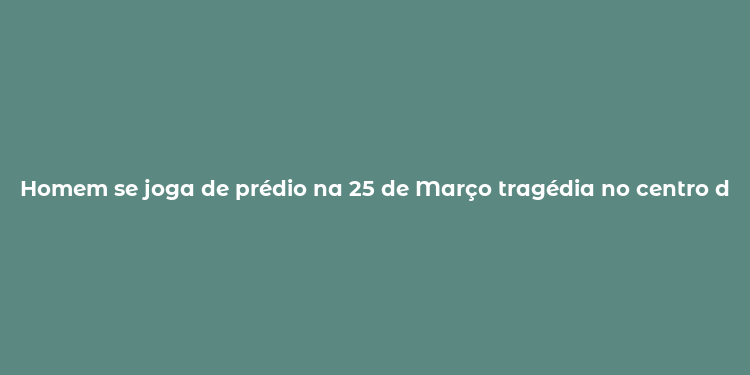 Homem se joga de prédio na 25 de Março tragédia no centro da cidade