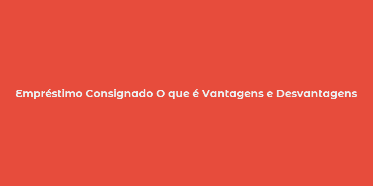 Empréstimo Consignado O que é Vantagens e Desvantagens