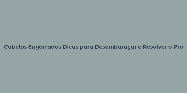 Cabelos Engarrados Dicas para Desembaraçar e Resolver o Problema