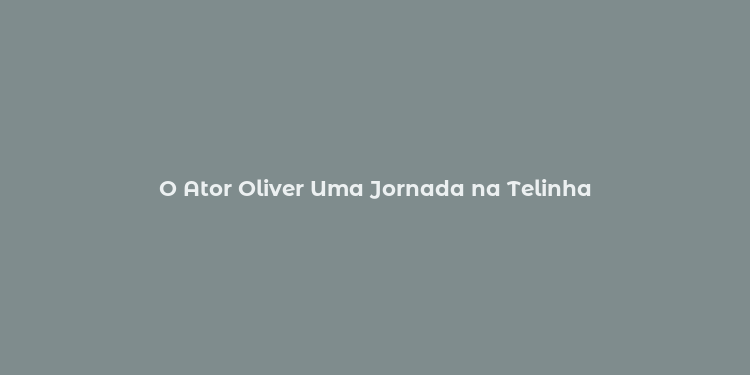 O Ator Oliver Uma Jornada na Telinha