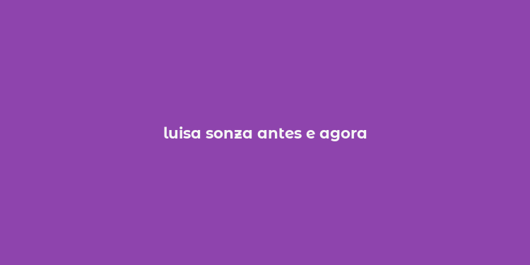 luisa sonza antes e agora