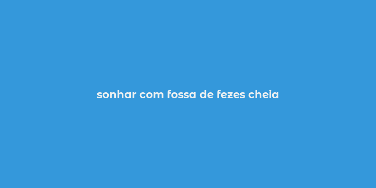 sonhar com fossa de fezes cheia