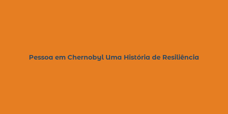 Pessoa em Chernobyl Uma História de Resiliência