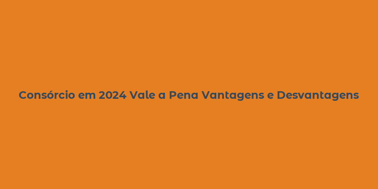 Consórcio em 2024 Vale a Pena Vantagens e Desvantagens