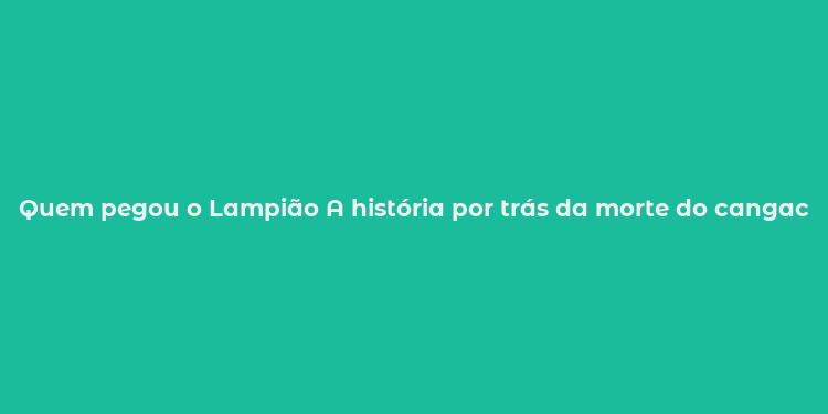 Quem pegou o Lampião A história por trás da morte do cangaceiro