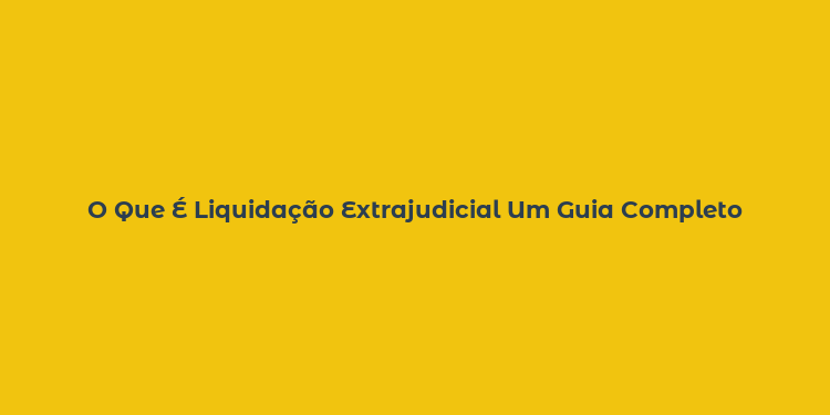 O Que É Liquidação Extrajudicial Um Guia Completo