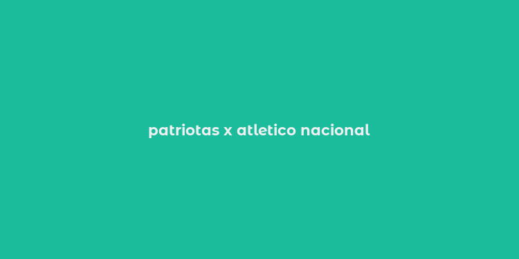 patriotas x atletico nacional