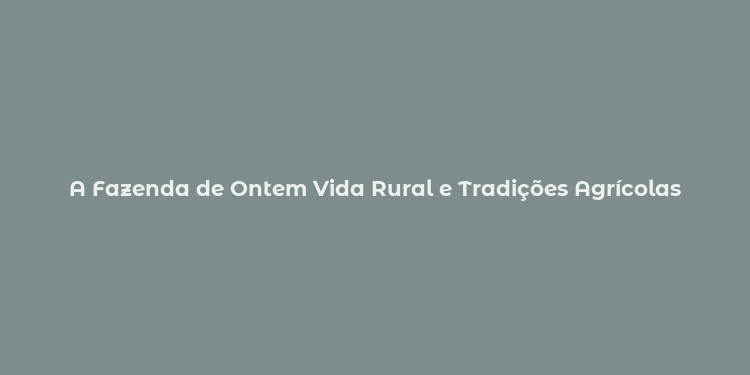 A Fazenda de Ontem Vida Rural e Tradições Agrícolas