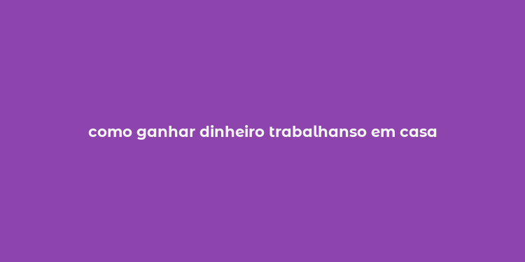 como ganhar dinheiro trabalhanso em casa