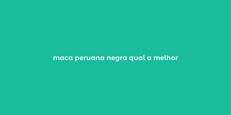 maca peruana negra qual a melhor