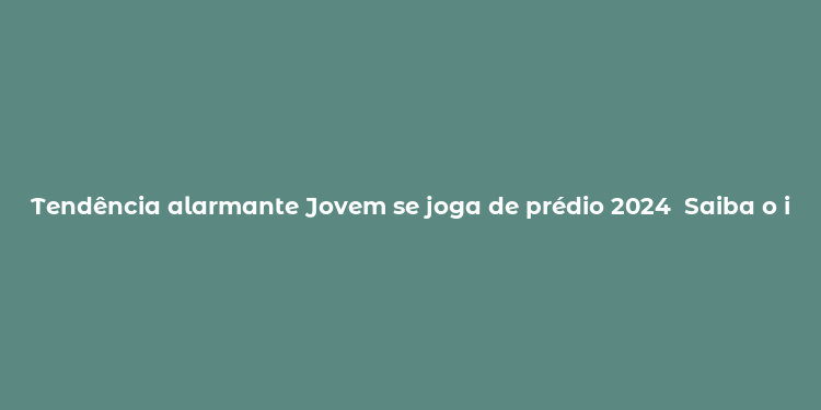 Tendência alarmante Jovem se joga de prédio 2024  Saiba o impacto