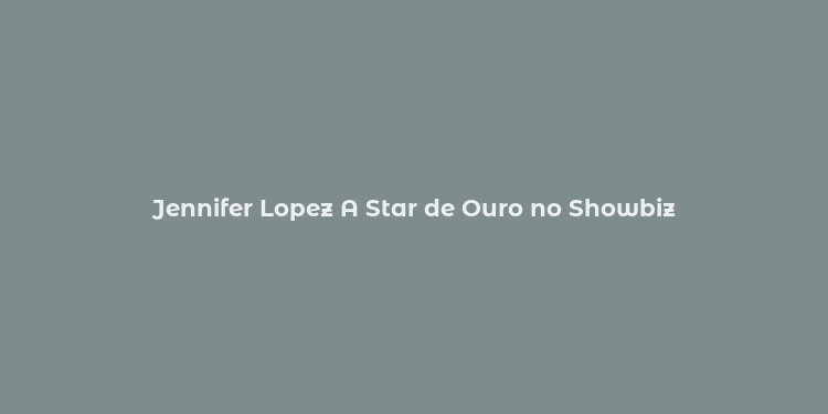 Jennifer Lopez A Star de Ouro no Showbiz