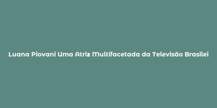 Luana Piovani Uma Atriz Multifacetada da Televisão Brasileira