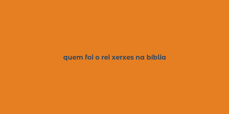 quem foi o rei xerxes na bíblia