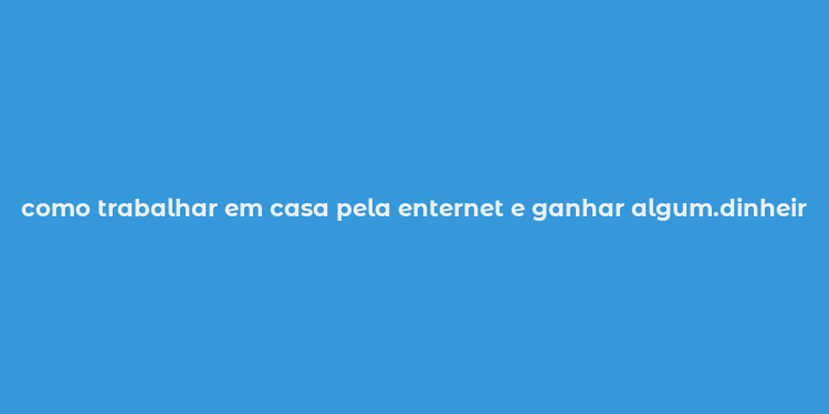 como trabalhar em casa pela enternet e ganhar algum.dinheiro