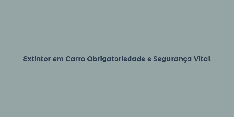 Extintor em Carro Obrigatoriedade e Segurança Vital