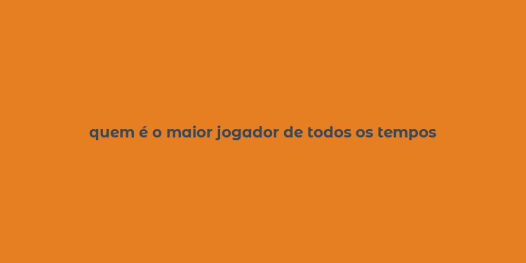 quem é o maior jogador de todos os tempos