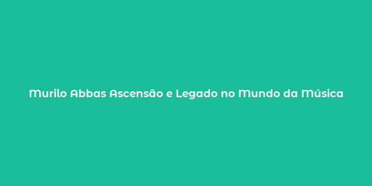 Murilo Abbas Ascensão e Legado no Mundo da Música