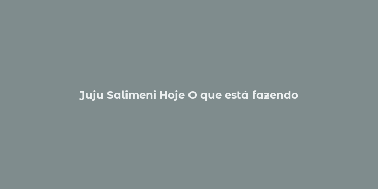 Juju Salimeni Hoje O que está fazendo