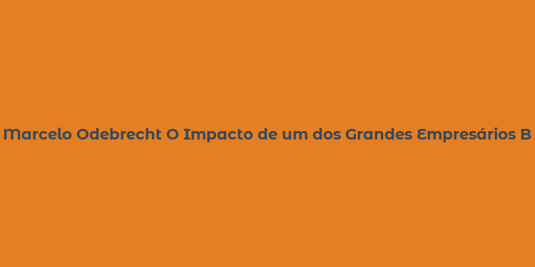 Marcelo Odebrecht O Impacto de um dos Grandes Empresários Brasileiros