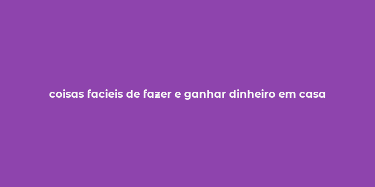 coisas facieis de fazer e ganhar dinheiro em casa