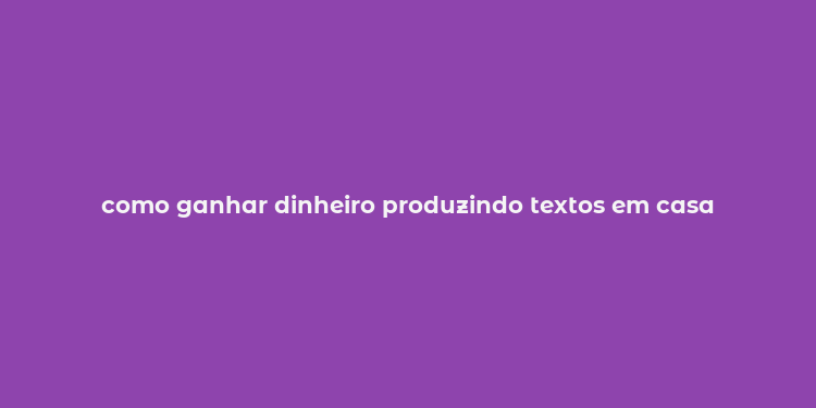 como ganhar dinheiro produzindo textos em casa