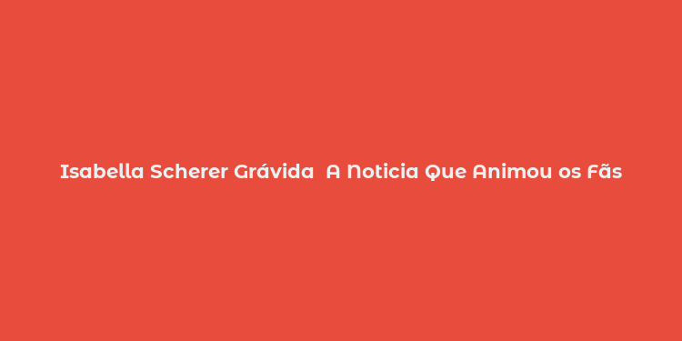 Isabella Scherer Grávida  A Noticia Que Animou os Fãs