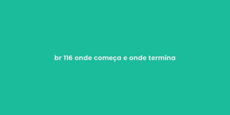 br 116 onde começa e onde termina