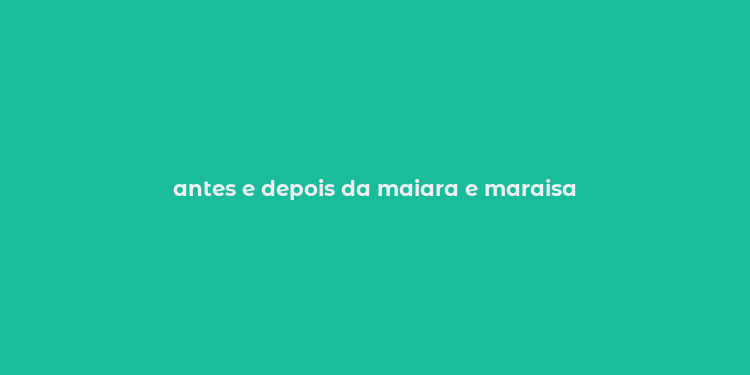 antes e depois da maiara e maraisa