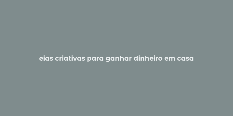 eias criativas para ganhar dinheiro em casa