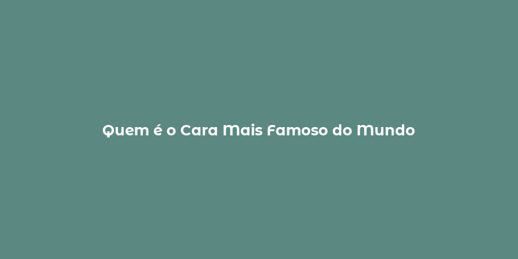 Quem é o Cara Mais Famoso do Mundo