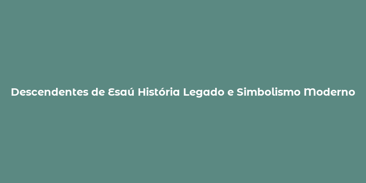 Descendentes de Esaú História Legado e Simbolismo Moderno