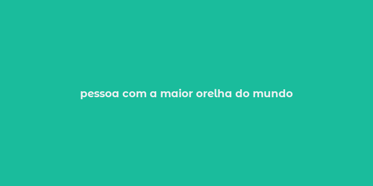 pessoa com a maior orelha do mundo