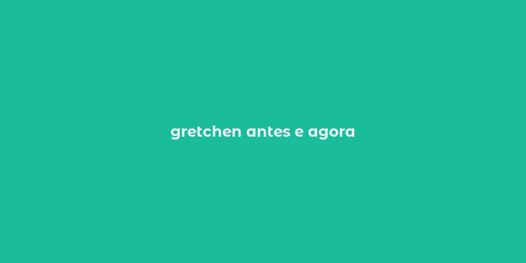 gretchen antes e agora