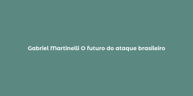 Gabriel Martinelli O futuro do ataque brasileiro