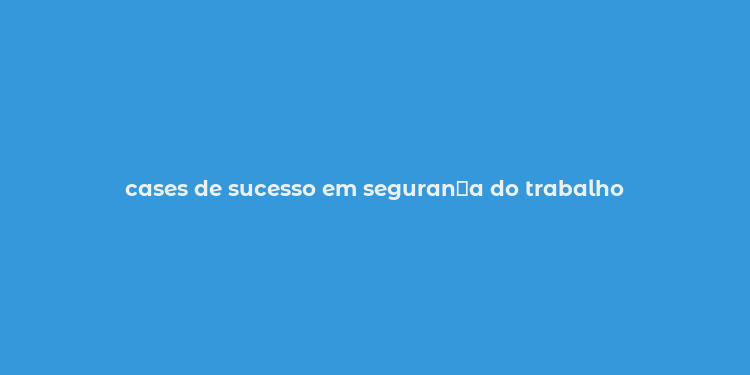 cases de sucesso em seguran？a do trabalho