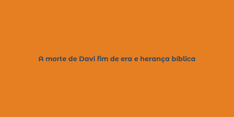 A morte de Davi fim de era e herança bíblica