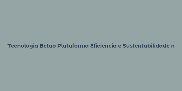 Tecnologia Betão Plataforma Eficiência e Sustentabilidade na Construção