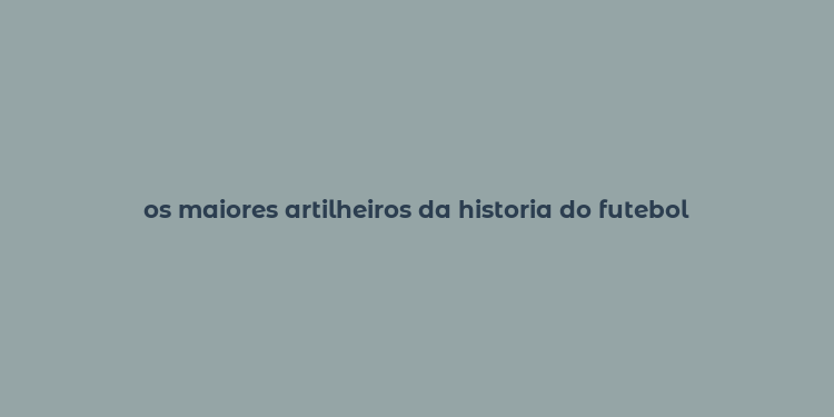 os maiores artilheiros da historia do futebol